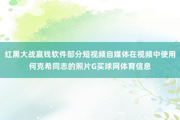 红黑大战赢钱软件部分短视频自媒体在视频中使用何克希同志的照片G买球网体育信息