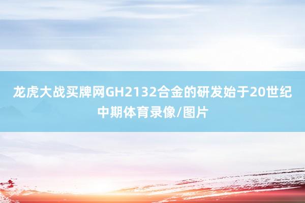 龙虎大战买牌网GH2132合金的研发始于20世纪中期体育录像/图片