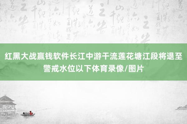 红黑大战赢钱软件长江中游干流莲花塘江段将退至警戒水位以下体育录像/图片