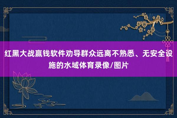 红黑大战赢钱软件劝导群众远离不熟悉、无安全设施的水域体育录像/图片