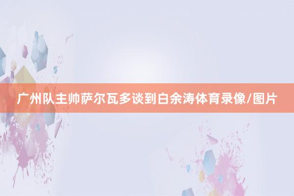 广州队主帅萨尔瓦多谈到白余涛体育录像/图片