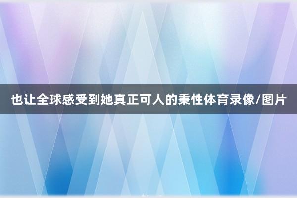 也让全球感受到她真正可人的秉性体育录像/图片