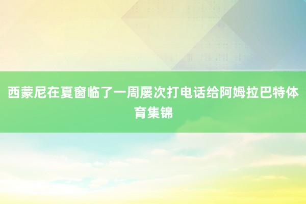 西蒙尼在夏窗临了一周屡次打电话给阿姆拉巴特体育集锦