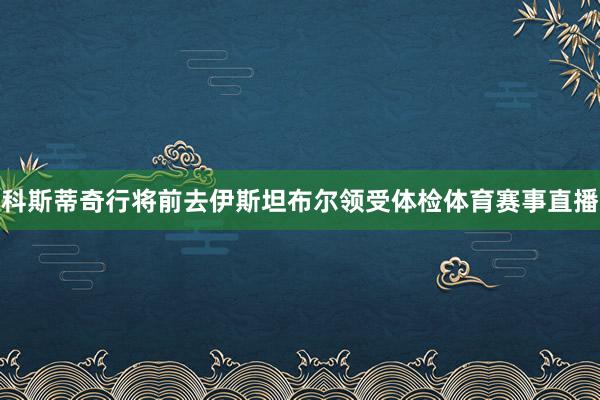 科斯蒂奇行将前去伊斯坦布尔领受体检体育赛事直播