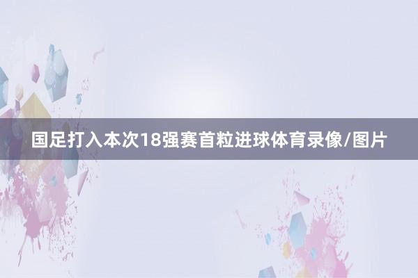 国足打入本次18强赛首粒进球体育录像/图片