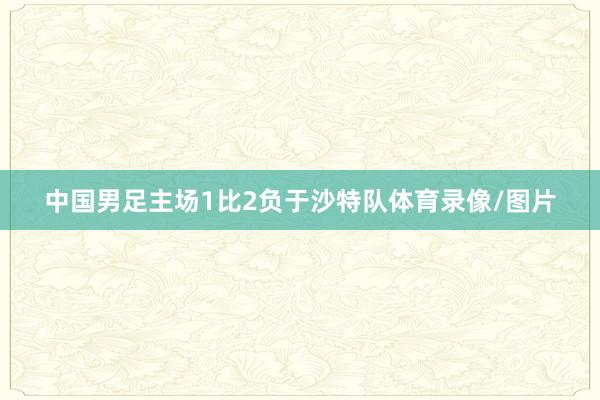 中国男足主场1比2负于沙特队体育录像/图片