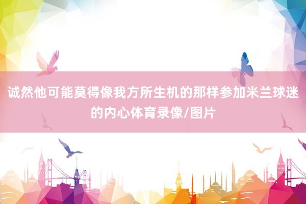 诚然他可能莫得像我方所生机的那样参加米兰球迷的内心体育录像/图片