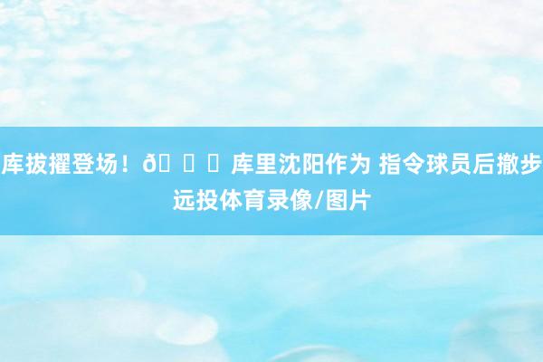 库拔擢登场！👌库里沈阳作为 指令球员后撤步远投体育录像/图片