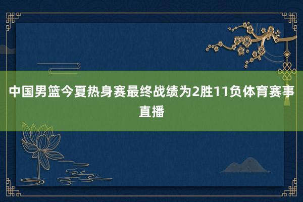 中国男篮今夏热身赛最终战绩为2胜11负体育赛事直播