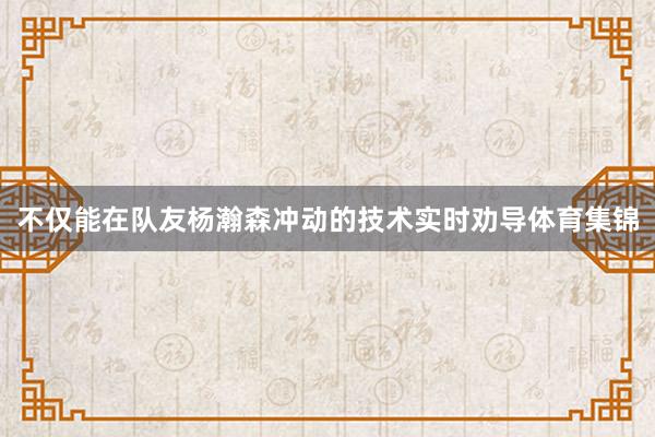 不仅能在队友杨瀚森冲动的技术实时劝导体育集锦