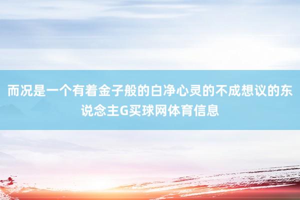 而况是一个有着金子般的白净心灵的不成想议的东说念主G买球网体育信息