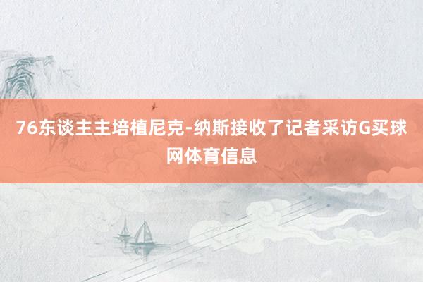 76东谈主主培植尼克-纳斯接收了记者采访G买球网体育信息