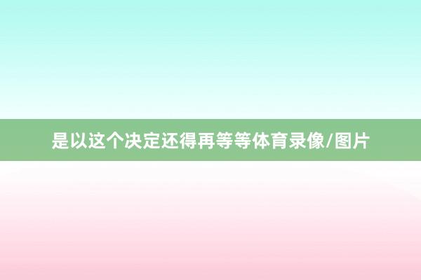 是以这个决定还得再等等体育录像/图片