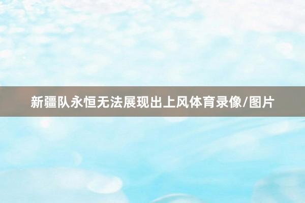 新疆队永恒无法展现出上风体育录像/图片