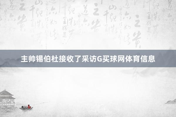 主帅锡伯杜接收了采访G买球网体育信息