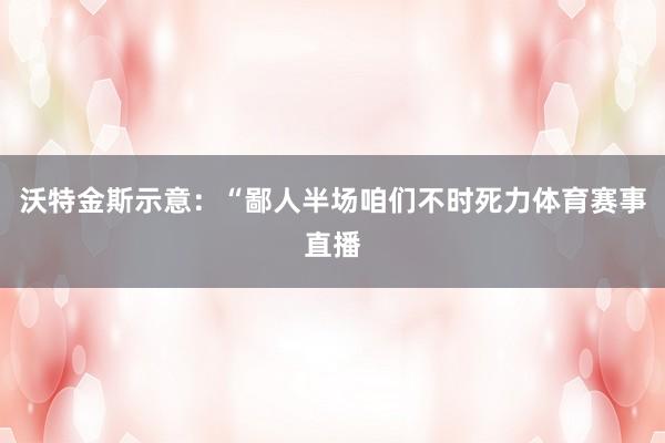 沃特金斯示意：“鄙人半场咱们不时死力体育赛事直播